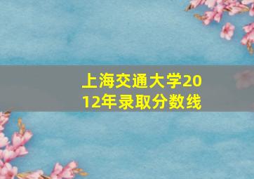 上海交通大学2012年录取分数线