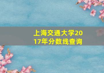 上海交通大学2017年分数线查询