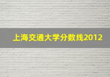 上海交通大学分数线2012