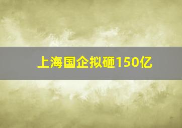 上海国企拟砸150亿