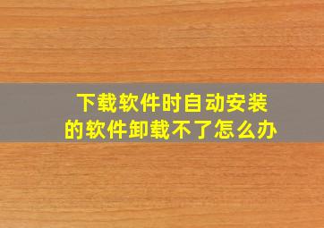 下载软件时自动安装的软件卸载不了怎么办