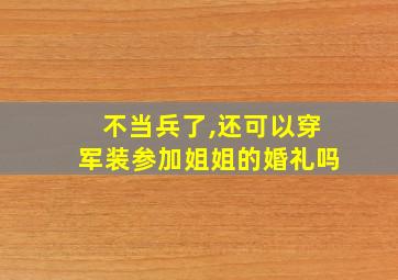 不当兵了,还可以穿军装参加姐姐的婚礼吗