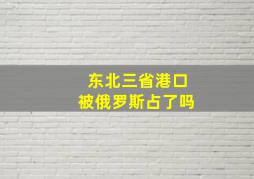 东北三省港口被俄罗斯占了吗