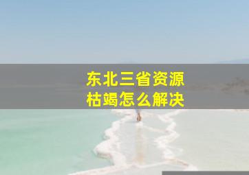 东北三省资源枯竭怎么解决