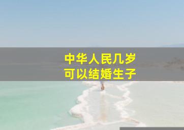 中华人民几岁可以结婚生子