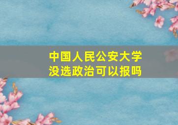 中国人民公安大学没选政治可以报吗