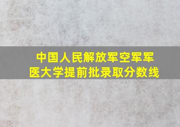 中国人民解放军空军军医大学提前批录取分数线