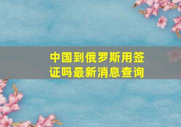 中国到俄罗斯用签证吗最新消息查询