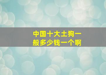 中国十大土狗一般多少钱一个啊