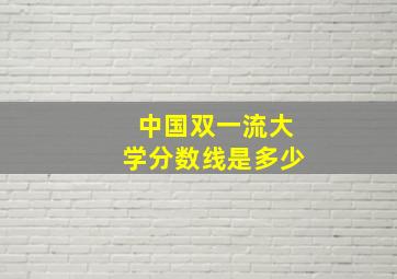 中国双一流大学分数线是多少