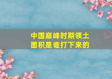 中国巅峰时期领土面积是谁打下来的