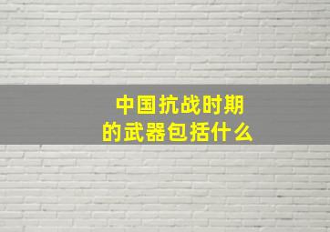 中国抗战时期的武器包括什么