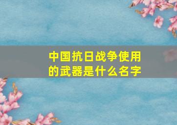 中国抗日战争使用的武器是什么名字