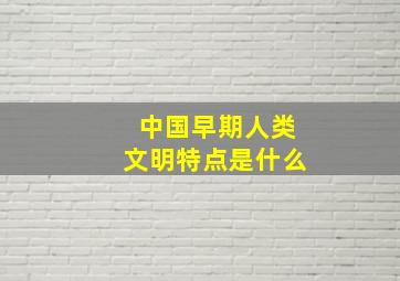 中国早期人类文明特点是什么