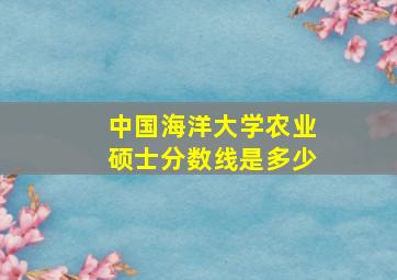 中国海洋大学农业硕士分数线是多少