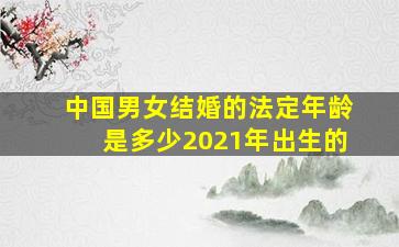 中国男女结婚的法定年龄是多少2021年出生的