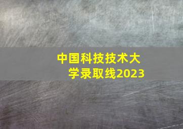 中国科技技术大学录取线2023