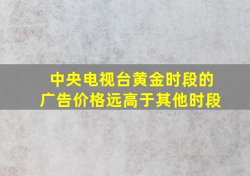 中央电视台黄金时段的广告价格远高于其他时段