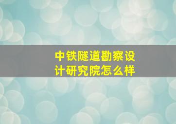 中铁隧道勘察设计研究院怎么样