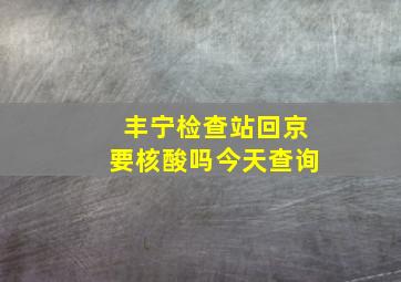 丰宁检查站回京要核酸吗今天查询