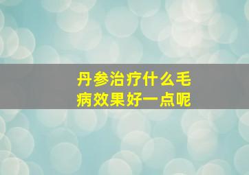 丹参治疗什么毛病效果好一点呢