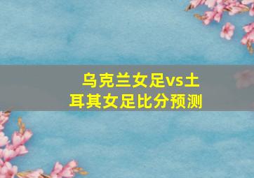 乌克兰女足vs土耳其女足比分预测