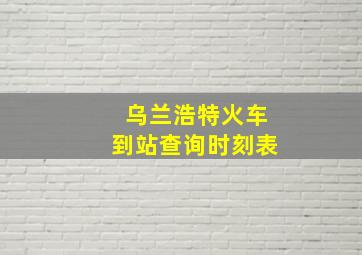 乌兰浩特火车到站查询时刻表