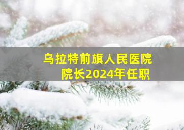 乌拉特前旗人民医院院长2024年任职