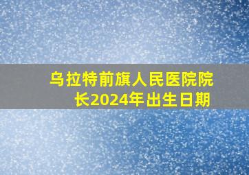 乌拉特前旗人民医院院长2024年出生日期