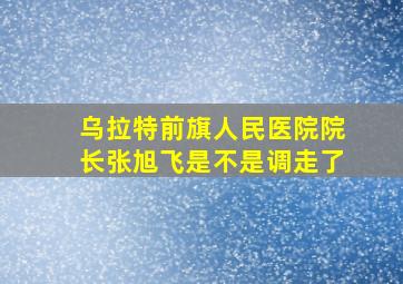 乌拉特前旗人民医院院长张旭飞是不是调走了