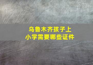 乌鲁木齐孩子上小学需要哪些证件