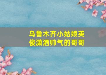 乌鲁木齐小姑娘英俊潇洒帅气的哥哥