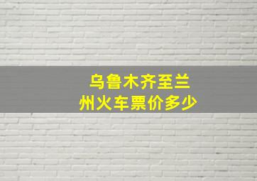 乌鲁木齐至兰州火车票价多少