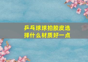 乒乓球球拍胶皮选择什么材质好一点