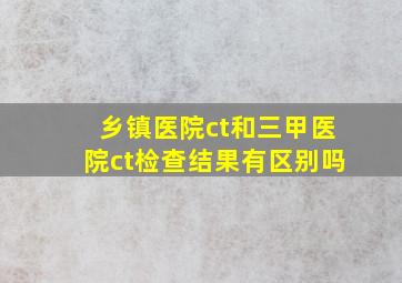 乡镇医院ct和三甲医院ct检查结果有区别吗