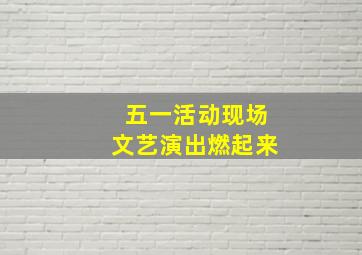 五一活动现场文艺演出燃起来