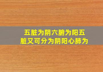 五脏为阴六腑为阳五脏又可分为阴阳心肺为