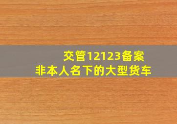 交管12123备案非本人名下的大型货车