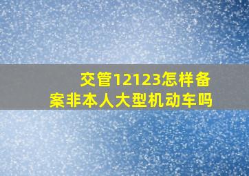 交管12123怎样备案非本人大型机动车吗