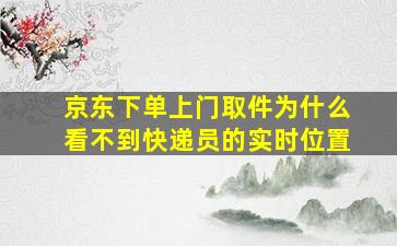 京东下单上门取件为什么看不到快递员的实时位置