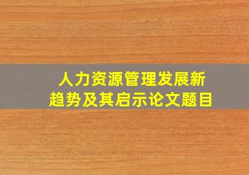 人力资源管理发展新趋势及其启示论文题目