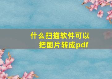 什么扫描软件可以把图片转成pdf