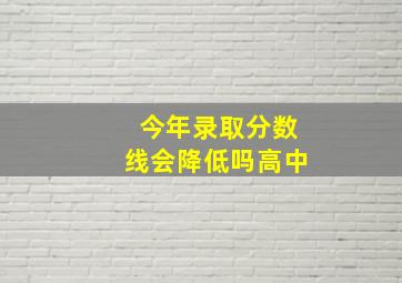 今年录取分数线会降低吗高中