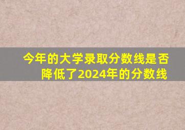 今年的大学录取分数线是否降低了2024年的分数线