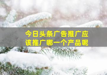 今日头条广告推广应该推广哪一个产品呢