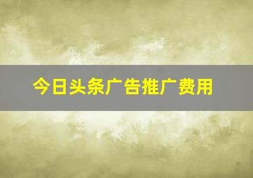 今日头条广告推广费用