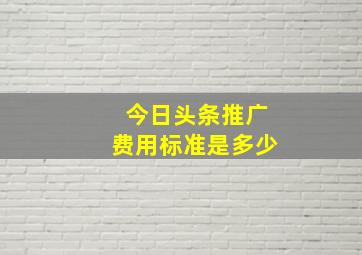 今日头条推广费用标准是多少