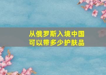 从俄罗斯入境中国可以带多少护肤品