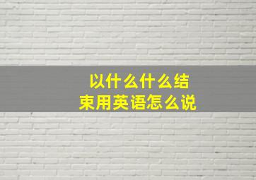 以什么什么结束用英语怎么说