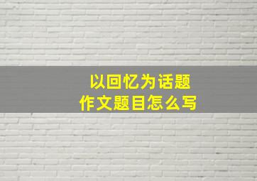 以回忆为话题作文题目怎么写